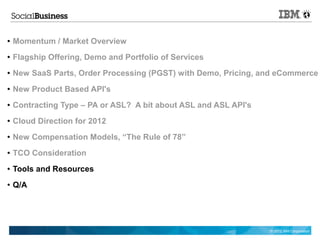 ●   Momentum / Market Overview
●   Flagship Offering, Demo and Portfolio of Services
●   New SaaS Parts, Order Processing (PGST) with Demo, Pricing, and eCommerce
●   New Product Based API's
●   Contracting Type – PA or ASL? A bit about ASL and ASL API's
●   Cloud Direction for 2012
●   New Compensation Models, “The Rule of 78”
●   TCO Consideration
●   Tools and Resources
●   Q/A




                                                                  © 2012 IBM Corporation
 