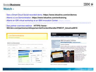 Watch -
  See a Smart Cloud Social recorded demo: https://www.lotuslive.com/en/demos
  Attend a Live Demonstration: https://www.lotuslive.com/en/training
  Attend an IDR virtual workshop at an IBM Innovation Center: https://www-
  304.ibm.com/isv/spc/events/description.jsp?event=A5479E64DCD5E5CC8525774C0060C5FF
  See partner overview webinar HTTPS://www-
  304.ibm.com/partnerworld/wps/servlet/ContentHandler/PWEVT_lotuslive0810




                                                                         © 2012 IBM Corporation
 