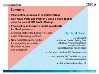 Summary
■   Positioning LotusLive in IBM SmartCloud
■   New SaaS Parts and Partner Guided Selling Tool to
    ease the sale of IBM SaaS offerings
■   Introducing an incentive model specifically
    for SaaS products
■   Enabling partner led LotusLive Notes                  Call to Action
    eMail Onboarding to Cloud
                                                                ■Get educated
■   New Social Business Toolkit                  ─ Partner Guided Selling Tool
    for integrating apps with                   ─ LotusLive Notes Onboarding
    IBM Connections                                        classes/certification
                                                ─ Social Business Toolkit class
    and LotusLive
                                  ■       Get your LotusLive BP Demo account
                                      ■    Use LotusLive BP Trial URLs in your
                                                         marketing campaigns
                                                 ■   Sell at 50% off until Feb 27


                                                                              © 2012 IBM Corporation
 