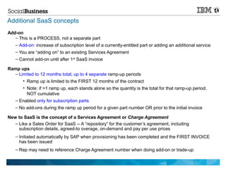Additional SaaS concepts
Add-on
   – This is a PROCESS, not a separate part
   – Add-on: increase of subscription level of a currently-entitled part or adding an additional service
     – You are “adding on” to an existing Services Agreement
     – Cannot add-on until after 1st SaaS invoice

Ramp ups
  – Limited to 12 months total, up to 4 separate ramp-up periods
      • Ramp up is limited to the FIRST 12 months of the contract
        • Note: if >1 ramp up, each stands alone so the quantity is the total for that ramp-up period,
          NOT cumulative
     – Enabled only for subscription parts
     – No add-ons during the ramp up period for a given part number OR prior to the initial invoice

New to SaaS is the concept of a Services Agreement or Charge Agreement
   – Like a Sales Order for SaaS -- A “repository” for the customer’s agreement, including
     subscription details, agreed-to overage, on-demand and pay per use prices
     – Initiated automatically by SAP when provisioning has been completed and the FIRST INVOICE
       has been issued
     – Rep may need to reference Charge Agreement number when doing add-on or trade-up

99
 