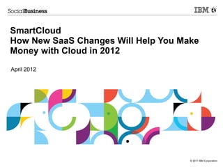 SmartCloud
How New SaaS Changes Will Help You Make
Money with Cloud in 2012
April 2012




                                     © 2011 IBM Corporation
 