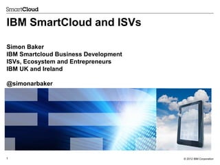 IBM SmartCloud and ISVs
Simon Baker
IBM Smartcloud Business Development
ISVs, Ecosystem and Entrepreneurs
IBM UK and Ireland
@simonarbaker

1

© 2012 IBM Corporation

 
