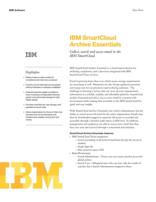 IBM Software                                                                                                                 Data Sheet




                                                             IBM SmartCloud
                                                             Archive Essentials
                                                             Collect, search and access email in the
                                                             IBM SmartCloud


                                                             IBM SmartCloud Archive Essentials is a cloud-based solution for
               Highlights:                                   archiving, compliance, and e-discovery integrated with IBM
                                                             SmartCloud Notes services.
          •    Makes it easy to retain emails for
               compliance and discovery purposes
                                                             Email is growing faster than ever, which means storage requirements
          •    Content can be searched and accessed          are increasing as well. Businesses are also facing regulatory pressures
               without hardware or software installation     and rising costs for on-premises email archiving solutions. The
          •    Features business-grade compliance            challenge is choosing a service that can store all your organization’s
               tools, including a configurable retention     information in a reliable, scalable, and affordable platform. SmartCloud
               period, and native data storage for high      Archive Essentials provides a way to store email in a security-rich
               fidelity results
                                                             environment while making data accessible in the IBM SmartCloud for
          •    Provides unlimited per-user storage, and      quick and easy insight.
               operates at cloud scale

          •    Allows organizations to focus on their core
                                                             With SmartCloud Archive Essentials your archive administrator has the
               business and not be distracted with           ability to search across all email for the entire organization. Emails may
               infrastructure hassles, saving time and       then be downloaded, tagged or exported. All access is recorded and
               money
                                                             accessible through a detailed audit report or RSS feed. In addition,
                                                             management and employees are able to access every email that they
                                                             have ever sent and received through a convenient web interface.

                                                             SmartCloud Archive Essentials features:
                                                             •   IBM SmartCloud Notes integration
                                                                    – Secure journaling of all archived mail from the day the service is
                                                                      enabled
                                                                    – Single Sign On
                                                                    – Data stored in native NSF
                                                             •   Roles/Permissions
                                                                    – Search Administrator – Power user can create searches across the
                                                                      global archive
                                                                    – Search User – Delegated users who can view only the results of
                                                                      searches that a Search Administrator assigned to them
 