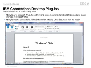 © 2014 IBM Corporation
Social Bridging
Bring external content in to support
collaboration between partners, suppliers,
customers
Designs subject to change without notice
Bring multiple communities
together (cloud or on premises)
to monitor and act on them
from a single place and
support hybrid deployments
Bring multiple communities
together (cloud or on premises)
to monitor and act on them
from a single place and
support hybrid deployments
Capture relevant content
from external websites and
bring internal for fast action
and collaboration
Capture relevant content
from external websites and
bring internal for fast action
and collaboration
Get the bookmarklet from
Downloads page
Get the bookmarklet from
Downloads page
 
