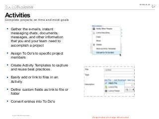 © 2014 IBM Corporation
 Gather the e-mails, instant
messaging chats, documents,
messages, and other information
that you and your team need to
accomplish a project
 Assign To Do's to specific project
members
 Create Activity Templates to capture
and reuse best practices
 Easily add or link to files in an
Activity
 Define custom fields as link to file or
folder
 Convert entries into To Do's
Activities
Complete projects on time and meet goals
Designs subject to change without notice
 