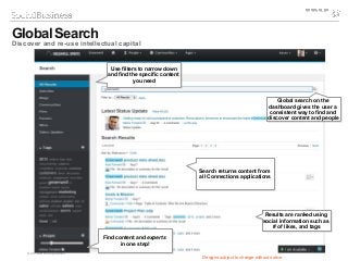 © 2014 IBM Corporation
Global Search
Discover and re-use intellectual capital
Global search on the
dashboard gives the user a
consistent way to find and
discover content and people
Global search on the
dashboard gives the user a
consistent way to find and
discover content and people
Search returns content from
all Connections applications
Search returns content from
all Connections applications
Use filters to narrow down
and find the specific content
you need
Use filters to narrow down
and find the specific content
you need
Results are ranked using
social information such as
# of likes, and tags
Results are ranked using
social information such as
# of likes, and tags
Designs subject to change without notice
Find content and experts
in one step!
Find content and experts
in one step!
 