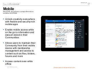 © 2014 IBM Corporation
 Unlock creativity everywhere
with flexible and security-rich
mobile apps
 Enable mobile access while
on the go to information and
data all stored in their
Communities
 Allows users to maintain their
Community from their mobile
device with membership
management and access to
content such as files, folders,
forums and more
 Access content even while
offline
Designs subject to change without notice
Mobile
Anytime anywhere comprehensive
mobile ACCESS
 