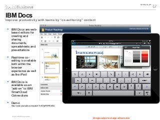 © 2014 IBM Corporation
IBM Docs
Improve productivity with teams by “co-authoring” content
Designs subject to change without notice
 IBM Docs are web-
based editors for
creating and
sharing
documents,
spreadsheets and
presentations
 Real-time co-
editing is available
both within the
browser
experience as well
as the iPad
 IBM Docs is
available as an
“add-on” to IBM
SmartCloud
Connections
 Demo:
http://www.youtube.com/watch?v=EYpPBPI083Q
Designs subject to change without notice
 