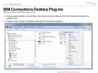 © 2014 IBM Corporation
 Access personal files, shared files, and community files directly from the Windows Explorer file
system view
 Perform most “social” operations directly from Windows Explorer
IBM Connections Desktop Plug-ins
Easily access and share your files
Designs subject to change without notice
IBM SmartCloud Connections
 