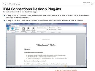 © 2014 IBM Corporation
Designs subject to change without notice
 Ability to save Microsoft Word, PowerPoint and Excel documents from the IBM Connections ribbon
interface in Microsoft Office
 Ability to insert a Connections profile or bookmark into any Office document from the ribbon
IBM Connections Desktop Plug-ins
Social embedded in productivity apps
 