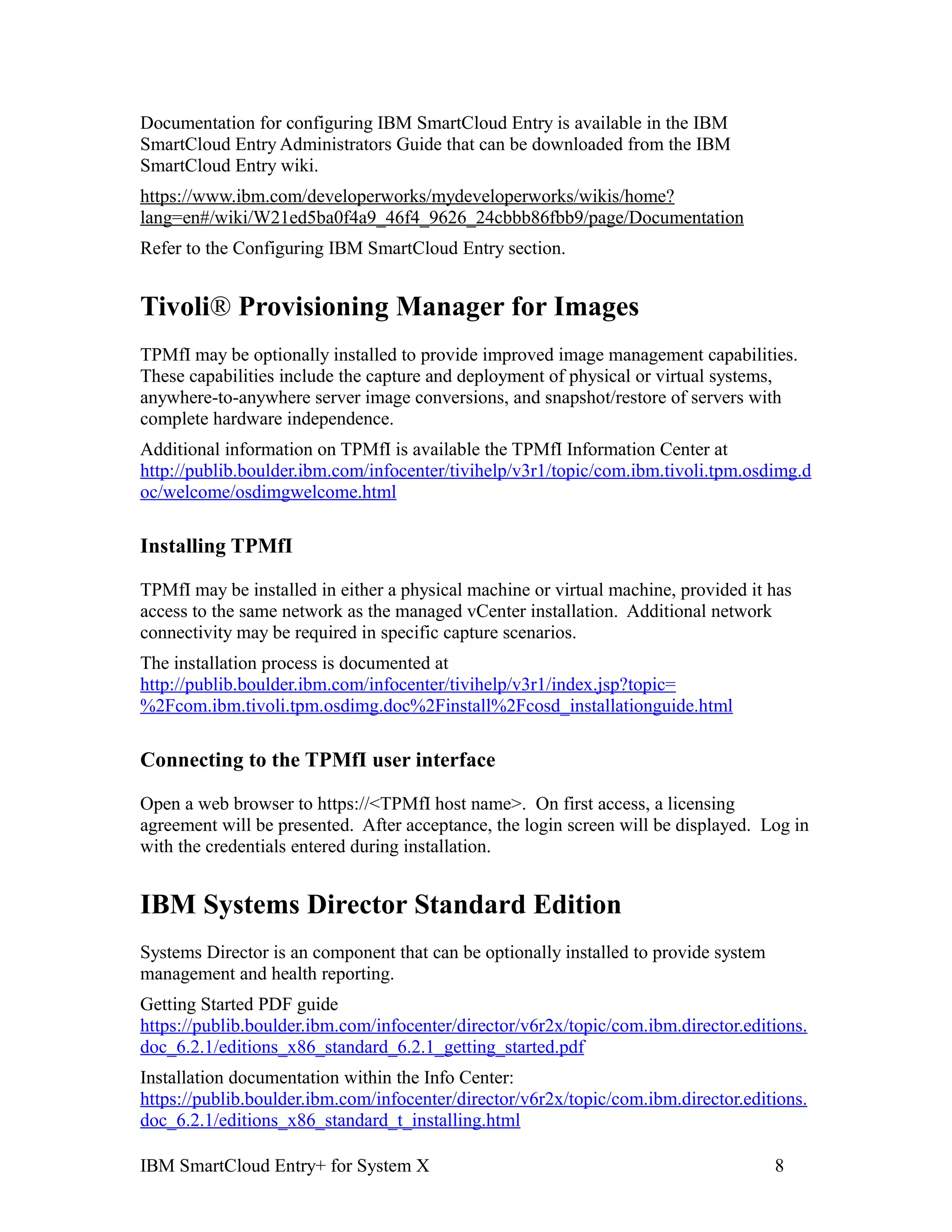 Documentation for configuring IBM SmartCloud Entry is available in the IBM
SmartCloud Entry Administrators Guide that can be downloaded from the IBM
SmartCloud Entry wiki.
https://www.ibm.com/developerworks/mydeveloperworks/wikis/home?
lang=en#/wiki/W21ed5ba0f4a9_46f4_9626_24cbbb86fbb9/page/Documentation
Refer to the Configuring IBM SmartCloud Entry section.


Tivoli® Provisioning Manager for Images
TPMfI may be optionally installed to provide improved image management capabilities.
These capabilities include the capture and deployment of physical or virtual systems,
anywhere-to-anywhere server image conversions, and snapshot/restore of servers with
complete hardware independence.
Additional information on TPMfI is available the TPMfI Information Center at
http://publib.boulder.ibm.com/infocenter/tivihelp/v3r1/topic/com.ibm.tivoli.tpm.osdimg.d
oc/welcome/osdimgwelcome.html

Installing TPMfI

TPMfI may be installed in either a physical machine or virtual machine, provided it has
access to the same network as the managed vCenter installation. Additional network
connectivity may be required in specific capture scenarios.
The installation process is documented at
http://publib.boulder.ibm.com/infocenter/tivihelp/v3r1/index.jsp?topic=
%2Fcom.ibm.tivoli.tpm.osdimg.doc%2Finstall%2Fcosd_installationguide.html

Connecting to the TPMfI user interface

Open a web browser to https://<TPMfI host name>. On first access, a licensing
agreement will be presented. After acceptance, the login screen will be displayed. Log in
with the credentials entered during installation.


IBM Systems Director Standard Edition
Systems Director is an component that can be optionally installed to provide system
management and health reporting.
Getting Started PDF guide
https://publib.boulder.ibm.com/infocenter/director/v6r2x/topic/com.ibm.director.editions.
doc_6.2.1/editions_x86_standard_6.2.1_getting_started.pdf
Installation documentation within the Info Center:
https://publib.boulder.ibm.com/infocenter/director/v6r2x/topic/com.ibm.director.editions.
doc_6.2.1/editions_x86_standard_t_installing.html

IBM SmartCloud Entry+ for System X                                                    8
 