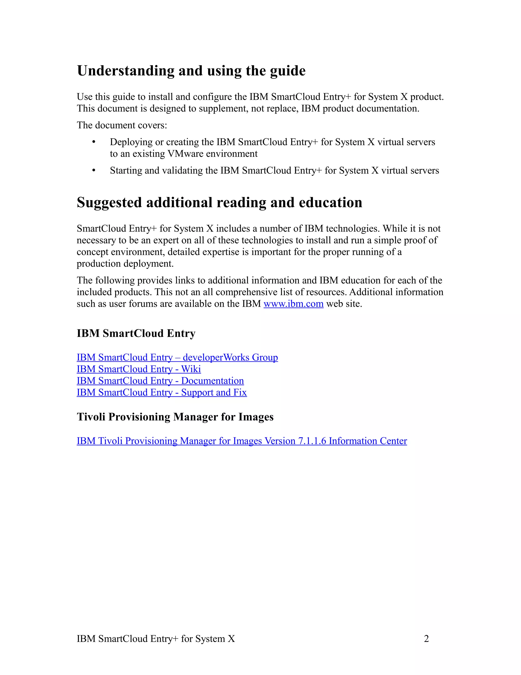 Understanding and using the guide
Use this guide to install and configure the IBM SmartCloud Entry+ for System X product.
This document is designed to supplement, not replace, IBM product documentation.
The document covers:
   •    Deploying or creating the IBM SmartCloud Entry+ for System X virtual servers
        to an existing VMware environment
   •    Starting and validating the IBM SmartCloud Entry+ for System X virtual servers


Suggested additional reading and education
SmartCloud Entry+ for System X includes a number of IBM technologies. While it is not
necessary to be an expert on all of these technologies to install and run a simple proof of
concept environment, detailed expertise is important for the proper running of a
production deployment.
The following provides links to additional information and IBM education for each of the
included products. This not an all comprehensive list of resources. Additional information
such as user forums are available on the IBM www.ibm.com web site.

IBM SmartCloud Entry

IBM SmartCloud Entry – developerWorks Group
IBM SmartCloud Entry - Wiki
IBM SmartCloud Entry - Documentation
IBM SmartCloud Entry - Support and Fix

Tivoli Provisioning Manager for Images

IBM Tivoli Provisioning Manager for Images Version 7.1.1.6 Information Center




IBM SmartCloud Entry+ for System X                                                    2
 