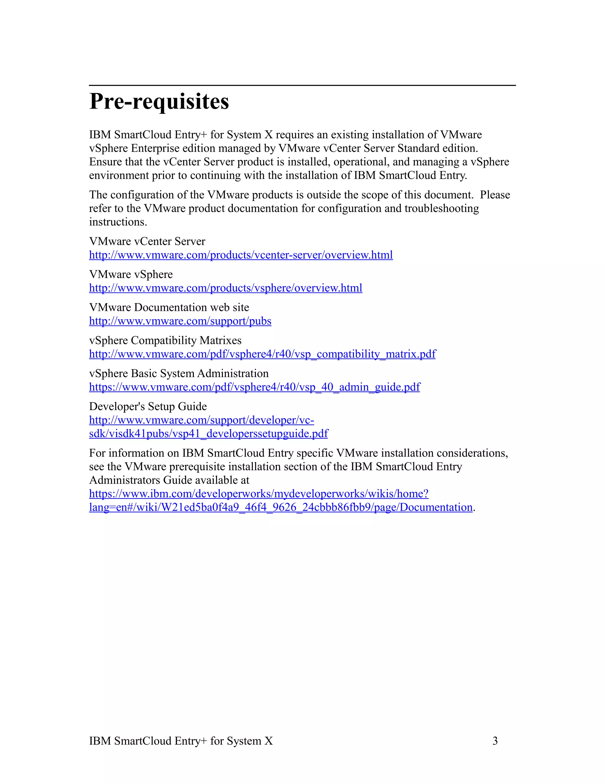 Pre-requisites
IBM SmartCloud Entry+ for System X requires an existing installation of VMware
vSphere Enterprise edition managed by VMware vCenter Server Standard edition.
Ensure that the vCenter Server product is installed, operational, and managing a vSphere
environment prior to continuing with the installation of IBM SmartCloud Entry.
The configuration of the VMware products is outside the scope of this document. Please
refer to the VMware product documentation for configuration and troubleshooting
instructions.
VMware vCenter Server
http://www.vmware.com/products/vcenter-server/overview.html
VMware vSphere
http://www.vmware.com/products/vsphere/overview.html
VMware Documentation web site
http://www.vmware.com/support/pubs
vSphere Compatibility Matrixes
http://www.vmware.com/pdf/vsphere4/r40/vsp_compatibility_matrix.pdf
vSphere Basic System Administration
https://www.vmware.com/pdf/vsphere4/r40/vsp_40_admin_guide.pdf
Developer's Setup Guide
http://www.vmware.com/support/developer/vc-
sdk/visdk41pubs/vsp41_developerssetupguide.pdf
For information on IBM SmartCloud Entry specific VMware installation considerations,
see the VMware prerequisite installation section of the IBM SmartCloud Entry
Administrators Guide available at
https://www.ibm.com/developerworks/mydeveloperworks/wikis/home?
lang=en#/wiki/W21ed5ba0f4a9_46f4_9626_24cbbb86fbb9/page/Documentation.




IBM SmartCloud Entry+ for System X                                                  3
 