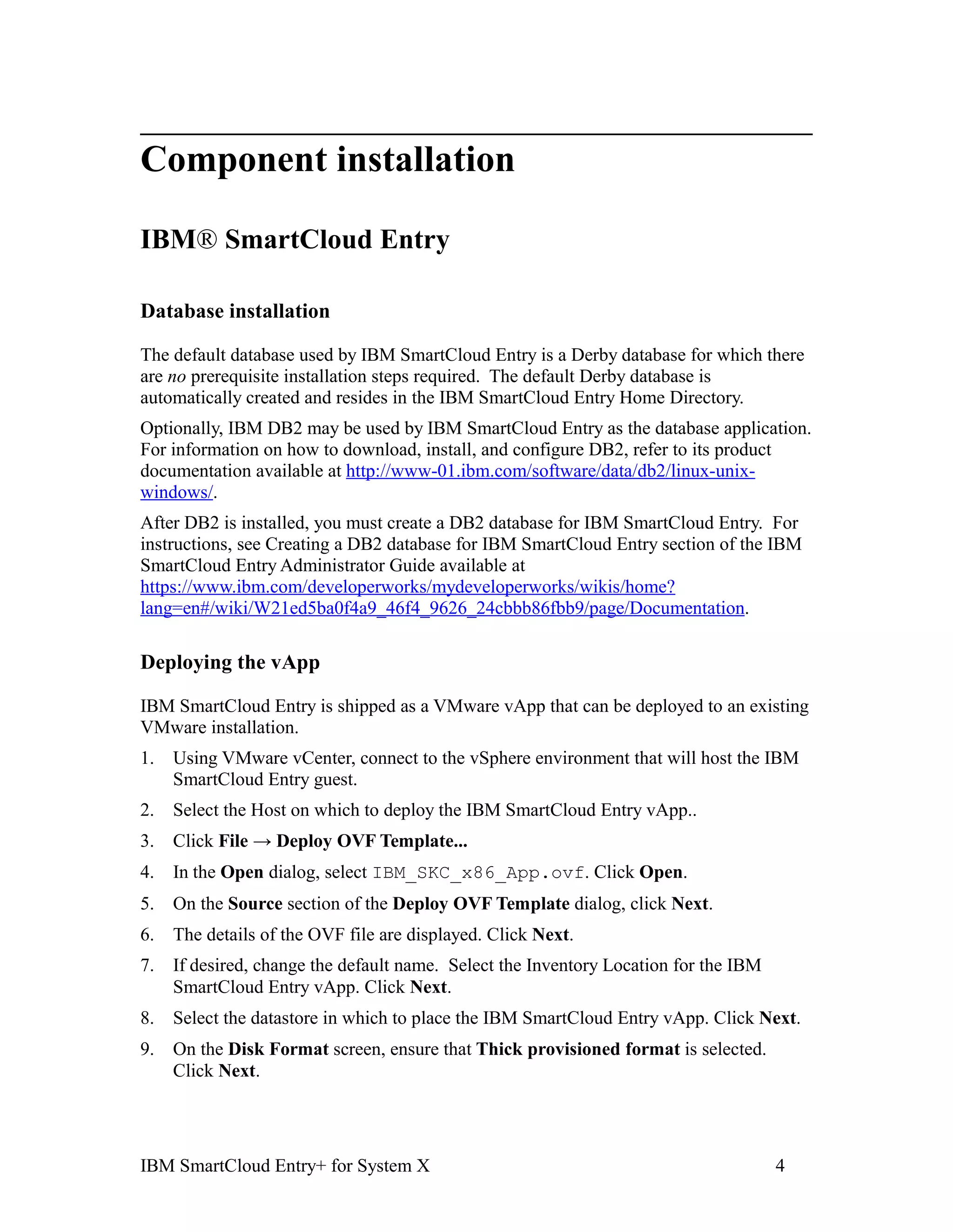 Component installation

IBM® SmartCloud Entry

Database installation

The default database used by IBM SmartCloud Entry is a Derby database for which there
are no prerequisite installation steps required. The default Derby database is
automatically created and resides in the IBM SmartCloud Entry Home Directory.
Optionally, IBM DB2 may be used by IBM SmartCloud Entry as the database application.
For information on how to download, install, and configure DB2, refer to its product
documentation available at http://www-01.ibm.com/software/data/db2/linux-unix-
windows/.
After DB2 is installed, you must create a DB2 database for IBM SmartCloud Entry. For
instructions, see Creating a DB2 database for IBM SmartCloud Entry section of the IBM
SmartCloud Entry Administrator Guide available at
https://www.ibm.com/developerworks/mydeveloperworks/wikis/home?
lang=en#/wiki/W21ed5ba0f4a9_46f4_9626_24cbbb86fbb9/page/Documentation.

Deploying the vApp

IBM SmartCloud Entry is shipped as a VMware vApp that can be deployed to an existing
VMware installation.
1.   Using VMware vCenter, connect to the vSphere environment that will host the IBM
     SmartCloud Entry guest.
2.   Select the Host on which to deploy the IBM SmartCloud Entry vApp..
3.   Click File → Deploy OVF Template...
4.   In the Open dialog, select IBM_SKC_x86_App.ovf. Click Open.
5.   On the Source section of the Deploy OVF Template dialog, click Next.
6.   The details of the OVF file are displayed. Click Next.
7.   If desired, change the default name. Select the Inventory Location for the IBM
     SmartCloud Entry vApp. Click Next.
8.   Select the datastore in which to place the IBM SmartCloud Entry vApp. Click Next.
9.   On the Disk Format screen, ensure that Thick provisioned format is selected.
     Click Next.




IBM SmartCloud Entry+ for System X                                                    4
 