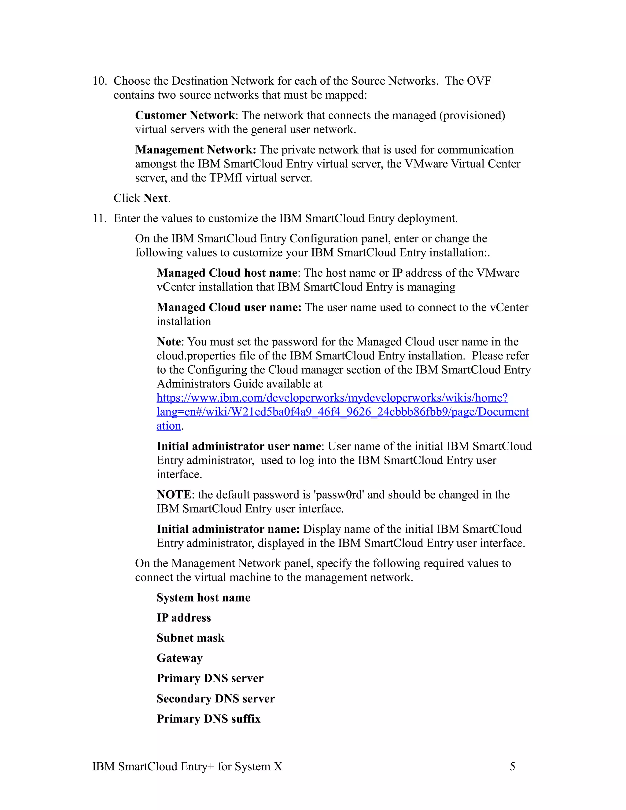 10. Choose the Destination Network for each of the Source Networks. The OVF
    contains two source networks that must be mapped:
        Customer Network: The network that connects the managed (provisioned)
        virtual servers with the general user network.
        Management Network: The private network that is used for communication
        amongst the IBM SmartCloud Entry virtual server, the VMware Virtual Center
        server, and the TPMfI virtual server.
    Click Next.
11. Enter the values to customize the IBM SmartCloud Entry deployment.
        On the IBM SmartCloud Entry Configuration panel, enter or change the
        following values to customize your IBM SmartCloud Entry installation:.
            Managed Cloud host name: The host name or IP address of the VMware
            vCenter installation that IBM SmartCloud Entry is managing
            Managed Cloud user name: The user name used to connect to the vCenter
            installation
            Note: You must set the password for the Managed Cloud user name in the
            cloud.properties file of the IBM SmartCloud Entry installation. Please refer
            to the Configuring the Cloud manager section of the IBM SmartCloud Entry
            Administrators Guide available at
            https://www.ibm.com/developerworks/mydeveloperworks/wikis/home?
            lang=en#/wiki/W21ed5ba0f4a9_46f4_9626_24cbbb86fbb9/page/Document
            ation.
            Initial administrator user name: User name of the initial IBM SmartCloud
            Entry administrator, used to log into the IBM SmartCloud Entry user
            interface.
            NOTE: the default password is 'passw0rd' and should be changed in the
            IBM SmartCloud Entry user interface.
            Initial administrator name: Display name of the initial IBM SmartCloud
            Entry administrator, displayed in the IBM SmartCloud Entry user interface.
        On the Management Network panel, specify the following required values to
        connect the virtual machine to the management network.
            System host name
            IP address
            Subnet mask
            Gateway
            Primary DNS server
            Secondary DNS server
            Primary DNS suffix


IBM SmartCloud Entry+ for System X                                                 5
 