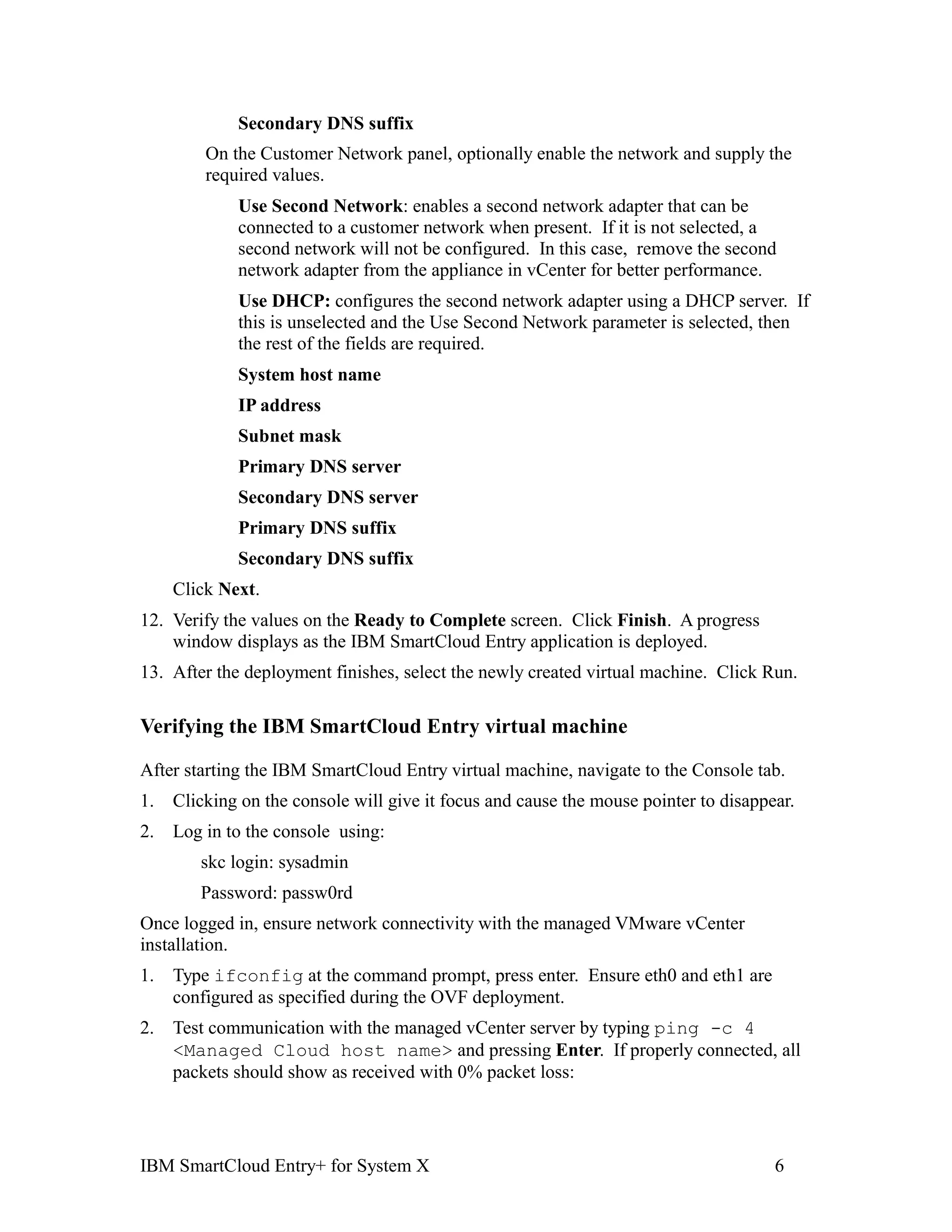 Secondary DNS suffix
         On the Customer Network panel, optionally enable the network and supply the
         required values.
             Use Second Network: enables a second network adapter that can be
             connected to a customer network when present. If it is not selected, a
             second network will not be configured. In this case, remove the second
             network adapter from the appliance in vCenter for better performance.
             Use DHCP: configures the second network adapter using a DHCP server. If
             this is unselected and the Use Second Network parameter is selected, then
             the rest of the fields are required.
             System host name
             IP address
             Subnet mask
             Primary DNS server
             Secondary DNS server
             Primary DNS suffix
             Secondary DNS suffix
     Click Next.
12. Verify the values on the Ready to Complete screen. Click Finish. A progress
    window displays as the IBM SmartCloud Entry application is deployed.
13. After the deployment finishes, select the newly created virtual machine. Click Run.

Verifying the IBM SmartCloud Entry virtual machine

After starting the IBM SmartCloud Entry virtual machine, navigate to the Console tab.
1.   Clicking on the console will give it focus and cause the mouse pointer to disappear.
2.   Log in to the console using:
        skc login: sysadmin
        Password: passw0rd
Once logged in, ensure network connectivity with the managed VMware vCenter
installation.
1.   Type ifconfig at the command prompt, press enter. Ensure eth0 and eth1 are
     configured as specified during the OVF deployment.
2.   Test communication with the managed vCenter server by typing ping -c 4
     <Managed Cloud host name> and pressing Enter. If properly connected, all
     packets should show as received with 0% packet loss:




IBM SmartCloud Entry+ for System X                                                    6
 