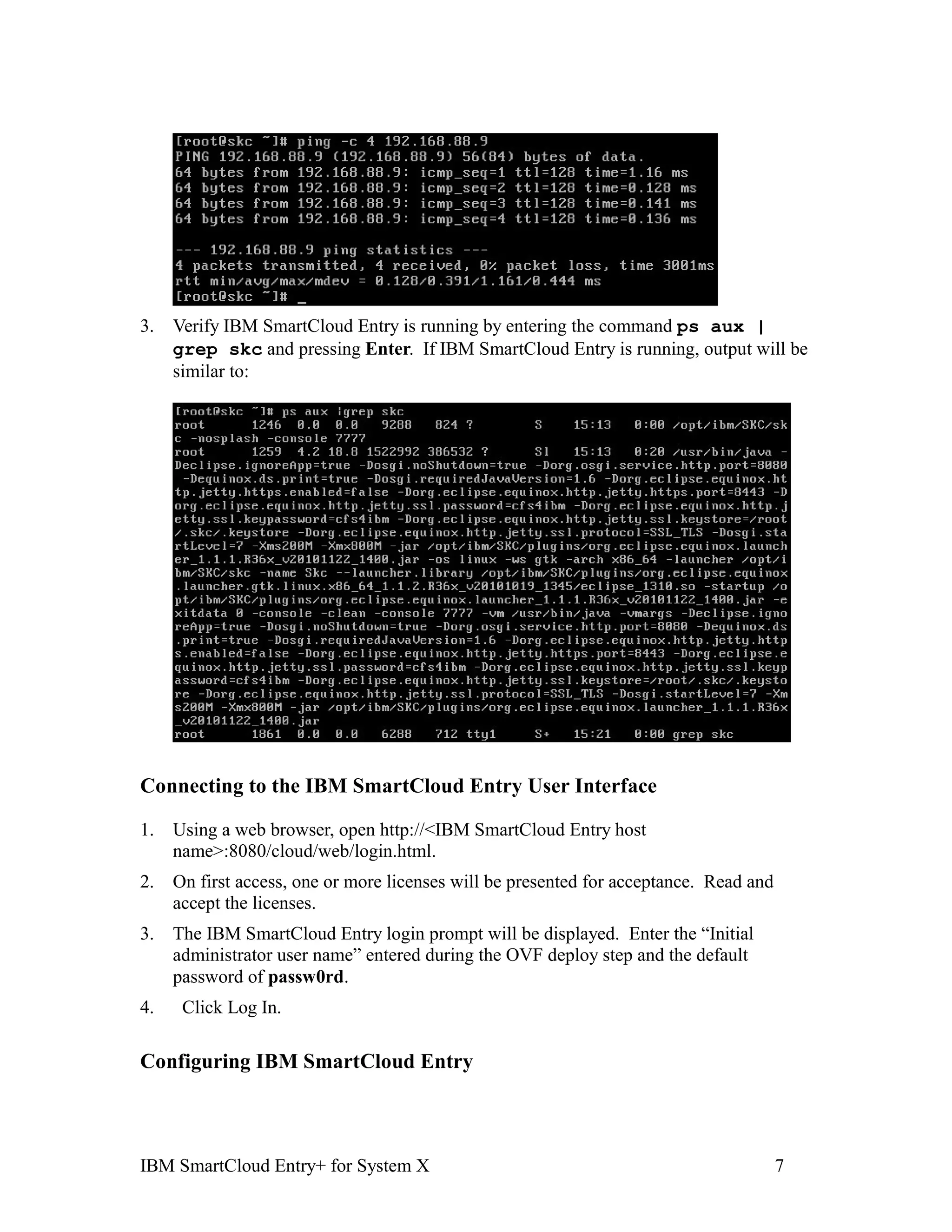3.   Verify IBM SmartCloud Entry is running by entering the command ps aux |
     grep skc and pressing Enter. If IBM SmartCloud Entry is running, output will be
     similar to:




Connecting to the IBM SmartCloud Entry User Interface

1.   Using a web browser, open http://<IBM SmartCloud Entry host
     name>:8080/cloud/web/login.html.
2.   On first access, one or more licenses will be presented for acceptance. Read and
     accept the licenses.
3.   The IBM SmartCloud Entry login prompt will be displayed. Enter the “Initial
     administrator user name” entered during the OVF deploy step and the default
     password of passw0rd.
4.    Click Log In.

Configuring IBM SmartCloud Entry



IBM SmartCloud Entry+ for System X                                                      7
 