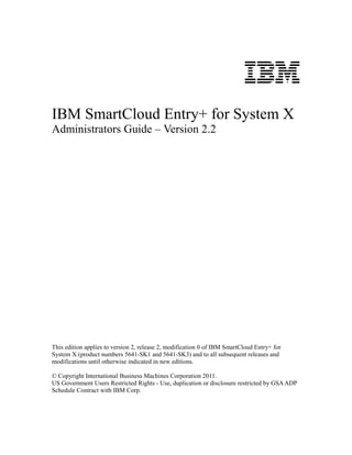 IBM
IBM SmartCloud Entry+ for System X
Administrators Guide – Version 2.2




This edition applies to version 2, release 2, modification 0 of IBM SmartCloud Entry+ for
System X (product numbers 5641-SK1 and 5641-SK3) and to all subsequent releases and
modifications until otherwise indicated in new editions.

© Copyright International Business Machines Corporation 2011.
US Government Users Restricted Rights - Use, duplication or disclosure restricted by GSA ADP
Schedule Contract with IBM Corp.
 