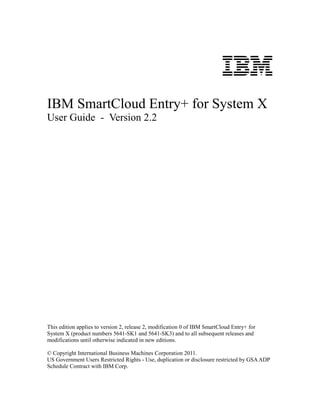 IBM
IBM SmartCloud Entry+ for System X
User Guide - Version 2.2




This edition applies to version 2, release 2, modification 0 of IBM SmartCloud Entry+ for
System X (product numbers 5641-SK1 and 5641-SK3) and to all subsequent releases and
modifications until otherwise indicated in new editions.

© Copyright International Business Machines Corporation 2011.
US Government Users Restricted Rights - Use, duplication or disclosure restricted by GSA ADP
Schedule Contract with IBM Corp.
 