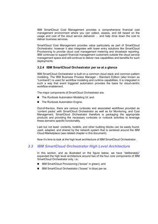 IBM SmartCloud Cost Management provides a comprehensive financial cost
management environment where you can collect, assess, and bill based on the
usage and cost of the cloud service delivered … and help drive down the cost to
deliver business services.
SmartCloud Cost Management provides value particularly as part of SmartCloud
Orchestrator; however it also integrates with lower entry solutions like SmartCloud
Provisioning to provide cloud cost management metering and showback reporting.
IBM continues to support financial management customers outside the cloud service
management space and will continue to deliver new capabilities and benefits for such
deployments.

3.2.4 IBM SmartCloud Orchestrator per se at a glance
IBM SmartCloud Orchestrator is built on a common cloud stack and common pattern
modeling. The IBM Business Process Manager - Standard Edition (also known as
“Lombardi”) is used for workflow modeling and runtime capabilities. It is integrated in
such a way that event triggered automation provides the basis for cloud-centric
workflow enablement.
The major components of SmartCloud Orchestrator are:
The Runbook Automation Modeling UI; and
The Runbook Automation Engine.
Out-of-the-box, there are various runbooks and associated workflows provided as
‘content packs’ with SmartCloud Orchestrator as well as for Monitoring, and Cost
Management. SmartCloud Orchestrator therefore is packaging the appropriate
products and providing the necessary runbooks or runbook activities to leverage
these domains specific functionality.
Last but not least: contents, toolkits, and other building blocks can be easily found,
used, adapted, and shared by the network system that is centered around the IBM
Cloud Marketplace (see related chapter in this document).
Now it’s time to look at the high level architecture of IBM SmartCloud Orchestrator.

3.3

IBM SmartCloud Orchestrator High Level Architecture
In this section, and as illustrated on the figure below, we have “deliberately”
expanded the high level architecture around two of the four core components of IBM
SmartCloud Orchestrator only, i.e.:
IBM SmartCloud Provisioning (“boxes” in green); and
IBM SmartCloud Orchestrator (“boxes” in blue) per se.

 