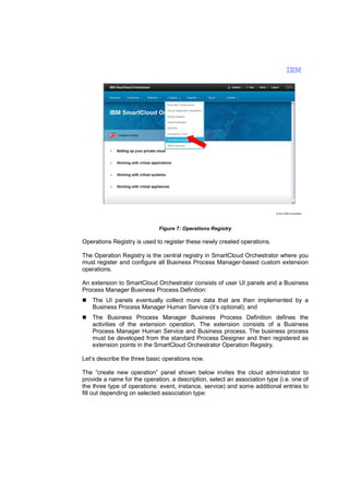 © 2013 IBM Corporation

Figure 7: Operations Registry

Operations Registry is used to register these newly created operations.
The Operation Registry is the central registry in SmartCloud Orchestrator where you
must register and configure all Business Process Manager-based custom extension
operations.
An extension to SmartCloud Orchestrator consists of user UI panels and a Business
Process Manager Business Process Definition:
The UI panels eventually collect more data that are then implemented by a
Business Process Manager Human Service (it’s optional); and
The Business Process Manager Business Process Definition defines the
activities of the extension operation. The extension consists of a Business
Process Manager Human Service and Business process. The business process
must be developed from the standard Process Designer and then registered as
extension points in the SmartCloud Orchestrator Operation Registry.
Let’s describe the three basic operations now.
The “create new operation” panel shown below invites the cloud administrator to
provide a name for the operation, a description, select an association type (i.e. one of
the three type of operations: event, instance, service) and some additional entries to
fill out depending on selected association type:

 