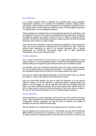 Event Operation
It is a custom operation which is triggered by a specified event during predefined
management operations. For example, the predefined operation ‘Deploy pattern’
calls custom event operations that are registered in the Operation Registry for any of
the ‘deploy pattern’ events. Approval operation (subset of event-triggered operation)
is a special case of an event-triggered operation.
These operations are registered as an event-triggered operation for all patterns, and
are triggered on the ‘pre’ event before any default processing takes place. If required,
the approval operation can include a manual ‘Accept’ or ‘Reject’ to continue with the
operation. SmartCloud Orchestrator provides an approval panel that lists all pending
approvals, and a means to accept or reject.
If you look at “Event Operation” panel and select Event Operation under Association
Type, you will be prompted for selecting one of the defined user exits. There are
various Event Operations for each of the lifecycle operations that is already
implemented by SmartCloud Provisioning (again part of IBM SmartCloud
Orchestrator), such as pre- and post-events.
Instance Operation
It is a custom action that is run by the user on a single image deployment, virtual
system instance, or virtual application instance. These kinds of operations implement
additional lifecycle management action that extends the set of predefined actions.
For example, as the list of predefined operations does not include a system backup,
this can be implemented as instance-level operation. The instance level operations
are accessible through the list of actions on the instance details view panel.
If you look at “Instance Management Operation” under Association Type, you will see
the “Apply to” which is also valid for Event Operation of course.
Here you could define whether you want to apply this Operation to a very specific
pattern or image, or to all. For example: an approval workflow is typically apply to all
patterns, and all images; you will do approval all the time but resetting some test
data, in our above WebShop example, will of course apply to this specific pattern; it
will not make sense to have this Instance Operation for any other service or pattern.
So, you can limit Instance Operations to one or multiple images or patterns.
Service Operation
Service operation is a custom operation, which can be run in the context of the data
center. These operations are administrative operations and are used to automate the
configuration. Service operations can also be used to enhance the catalog of
available services with additional functionality.
Service operations are independent of any existing instance or process or events.
You can register your process and your UI. As example, you way want the following
BPM workflow to be executed “on-boarding a new user or customer”: a process (i.e.
the steps) would be to associate certain resources pool to that user or customer, you

 