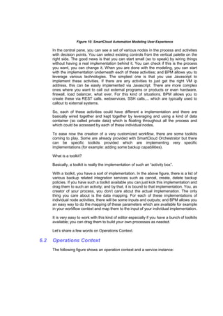 Figure 10: SmartCloud Automation Modeling User Experience

In the central pane, you can see a set of various nodes in the process and activities
with decision points. You can select existing controls from the vertical palette on the
right side. The good news is that you can start small (so to speak) by wiring things
without having a real implementation behind it. You can check if this is the process
you want, you can change it. When you are done with the modeling, you can start
with the implementation underneath each of these activities; and BPM allows you to
leverage various technologies. The simplest one is that you use Javascript to
implement these activities. If there are any activities to just get the right VM ip
address, this can be easily implemented via Javascript. There are more complex
ones where you want to call out external programs or products or even hardware,
firewall, load balancer, what ever. For this kind of situations, BPM allows you to
create these via REST calls, webservices, SSH calls,... which are typically used to
callout to external systems.
So, each of these activities could have different a implementation and there are
basically wired together and kept together by leveraging and using a kind of data
container (so called private data) which is floating throughout all the process and
which could be accessed by each of these individual nodes.
To ease now the creation of a very customized workflow, there are some toolkits
coming to play. Some are already provided with SmartCloud Orchestrator but there
can be specific toolkits provided which are implementing very specific
implementations (for example: adding some backup capabilities).
What is a toolkit?
Basically, a toolkit is really the implementation of such an “activity box”.
With a toolkit, you have a sort of implementation. In the above figure, there is a list of
various backup related integration services such as cancel, create, delete backup
policies. If you have such a toolkit available you can just kick this implementation and
drag them to such an activity; and by that, it is bound to that implementation. You, as
creator of your process, you don’t care about the actual implemenation. The only
thing you care about is the data mapping. For each of these implementations of
individual node activities, there will be some inputs and outputs; and BPM allows you
an easy way to do the mapping of these parameters which are available for example
in your workflow context and map them to the input of your individual implementation.
It is very easy to work with this kind of editor especially if you have a bunch of toolkits
available; you can drag them to build your own processes as needed.
Let’s share a few words on Operations Context.

6.2

Operations Context
The following figure shows an operation context and a service instance:

 