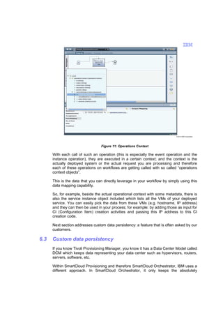 © 2013 IBM Corporation

Figure 11: Operations Context

With each call of such an operation (this is especially the event operation and the
instance operation), they are executed in a certain context; and the context is the
actually deployed system or the actual request you are processing and therefore
each of these operations on workflows are getting called with so called “operations
context objects”.
This is the data that you can directly leverage in your workflow by simply using this
data mapping capability.
So, for example, beside the actual operational context with some metadata, there is
also the service instance object included which lists all the VMs of your deployed
service. You can easily pick the data from these VMs (e.g. hostname, IP address)
and they can then be used in your process; for example: by adding those as input for
CI (Configuration Item) creation activities and passing this IP address to this CI
creation code.
Next section addresses custom data persistency: a feature that is often asked by our
customers.

6.3

Custom data persistency
If you know Tivoli Provisioning Manager, you know it has a Data Center Model called
DCM which keeps data representing your data center such as hypervisors, routers,
servers, software, etc.
Within SmartCloud Provisioning and therefore SmartCloud Orchestrator, IBM uses a
different approach. In SmartCloud Orchestrator, it only keeps the absolutely

 