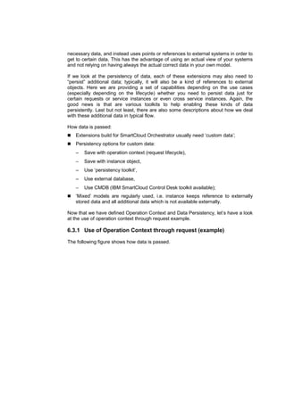necessary data, and instead uses points or references to external systems in order to
get to certain data. This has the advantage of using an actual view of your systems
and not relying on having always the actual correct data in your own model.
If we look at the persistency of data, each of these extensions may also need to
“persist” additional data; typically, it will also be a kind of references to external
objects. Here we are providing a set of capabilities depending on the use cases
(especially depending on the lifecycle) whether you need to persist data just for
certain requests or service instances or even cross service instances. Again, the
good news is that are various toolkits to help enabling these kinds of data
persistently. Last but not least, there are also some descriptions about how we deal
with these additional data in typical flow.
How data is passed:
Extensions build for SmartCloud Orchestrator usually need ‘custom data’;
Persistency options for custom data:
−

Save with operation context (request lifecycle),

−

Save with instance object,

−

Use ‘persistency toolkit’,

−

Use external database,

−

Use CMDB (IBM SmartCloud Control Desk toolkit available);

‘Mixed’ models are regularly used, i.e. instance keeps reference to externally
stored data and all additional data which is not available externally.
Now that we have defined Operation Context and Data Persistency, let’s have a look
at the use of operation context through request example.

6.3.1 Use of Operation Context through request (example)
The following figure shows how data is passed.

 