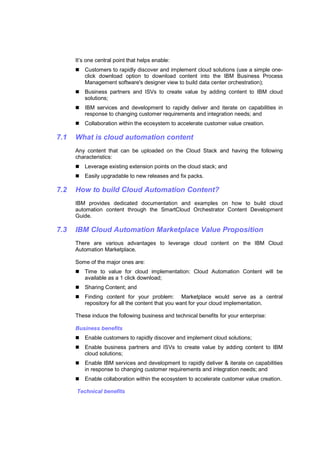 It’s one central point that helps enable:
Customers to rapidly discover and implement cloud solutions (use a simple oneclick download option to download content into the IBM Business Process
Management software's designer view to build data center orchestration);
Business partners and ISVs to create value by adding content to IBM cloud
solutions;
IBM services and development to rapidly deliver and iterate on capabilities in
response to changing customer requirements and integration needs; and
Collaboration within the ecosystem to accelerate customer value creation.

7.1

What is cloud automation content
Any content that can be uploaded on the Cloud Stack and having the following
characteristics:
Leverage existing extension points on the cloud stack; and
Easily upgradable to new releases and fix packs.

7.2

How to build Cloud Automation Content?
IBM provides dedicated documentation and examples on how to build cloud
automation content through the SmartCloud Orchestrator Content Development
Guide.

7.3

IBM Cloud Automation Marketplace Value Proposition
There are various advantages to leverage cloud content on the IBM Cloud
Automation Marketplace.
Some of the major ones are:
Time to value for cloud implementation: Cloud Automation Content will be
available as a 1 click download;
Sharing Content; and
Finding content for your problem: Marketplace would serve as a central
repository for all the content that you want for your cloud implementation.
These induce the following business and technical benefits for your enterprise:
Business benefits
Enable customers to rapidly discover and implement cloud solutions;
Enable business partners and ISVs to create value by adding content to IBM
cloud solutions;
Enable IBM services and development to rapidly deliver & iterate on capabilities
in response to changing customer requirements and integration needs; and
Enable collaboration within the ecosystem to accelerate customer value creation.
Technical benefits

 