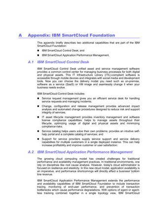A

Appendix: IBM SmartCloud Foundation
This appendix briefly describes two additional capabilities that are part of the IBM
SmartCloud Foundation:
IBM SmartCloud Control Desk; and
IBM SmartCloud Application Performance Management.

A.1

IBM SmartCloud Control Desk
IBM SmartCloud Control Desk unified asset and service management software
provides a common control center for managing business processes for both digital
and physical assets. This IT Infrastructure Library (ITIL)-compliant software is
accessible through mobile devices and integrates with social media and development
tools. Now you can choose the delivery model you need such as on-premise,
software as a service (SaaS) or VM image and seamlessly change it when your
business needs evolve.
IBM SmartCloud Control Desk includes:
Service request management gives you an efficient service desk for handling
service requests and managing incidents;
Change, configuration and release management provides advanced impact
analysis and automated change procedures designed to reduce risk and support
integrity of services;
IT asset lifecycle management provides inventory management and software
license compliance capabilities: helps to manage assets throughout their
lifecycle, optimizing usage of digital and physical assets and minimizing
compliance risks;
Service catalog helps users solve their own problems: provides an intuitive selfhelp portal and a complete catalog of services; and
Support for service providers supply service support and service delivery
capabilities for multiple customers in a single deployed instance. This can help
increase profitability and improve customer or user satisfaction.

A.2

IBM SmartCloud Application Performance Management
The growing cloud computing model has created challenges for traditional
performance and availability management practices. In traditional environments, one
rely on disciplines like root cause analysis. However, today's cloud administrator is
focused on resilience and elasticity. In this new cloud model, application availability is
an imperative, and performance shortcomings will directly affect a business' bottom
line revenue.
IBM SmartCloud Application Performance Management extends the performance
and availability capabilities of IBM SmartCloud Foundation to include transaction
tracing, monitoring of end-user performance, and prevention of transaction
bottlenecks which cause performance degradations. With options of agent or agentless tracking combined together in a single topology view, IBM SmartCloud

 