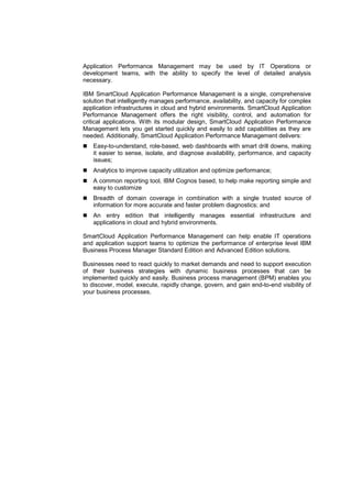 Application Performance Management may be used by IT Operations or
development teams, with the ability to specify the level of detailed analysis
necessary.
IBM SmartCloud Application Performance Management is a single, comprehensive
solution that intelligently manages performance, availability, and capacity for complex
application infrastructures in cloud and hybrid environments. SmartCloud Application
Performance Management offers the right visibility, control, and automation for
critical applications. With its modular design, SmartCloud Application Performance
Management lets you get started quickly and easily to add capabilities as they are
needed. Additionally, SmartCloud Application Performance Management delivers:
Easy-to-understand, role-based, web dashboards with smart drill downs, making
it easier to sense, isolate, and diagnose availability, performance, and capacity
issues;
Analytics to improve capacity utilization and optimize performance;
A common reporting tool, IBM Cognos based, to help make reporting simple and
easy to customize
Breadth of domain coverage in combination with a single trusted source of
information for more accurate and faster problem diagnostics; and
An entry edition that intelligently manages essential infrastructure and
applications in cloud and hybrid environments.
SmartCloud Application Performance Management can help enable IT operations
and application support teams to optimize the performance of enterprise level IBM
Business Process Manager Standard Edition and Advanced Edition solutions.
Businesses need to react quickly to market demands and need to support execution
of their business strategies with dynamic business processes that can be
implemented quickly and easily. Business process management (BPM) enables you
to discover, model, execute, rapidly change, govern, and gain end-to-end visibility of
your business processes.

 