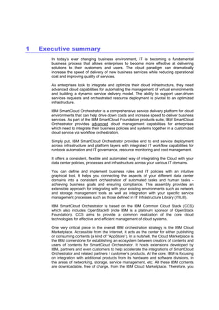 1

Executive summary
In today’s ever changing business environment, IT is becoming a fundamental
business process that allows enterprises to become more effective at delivering
solutions to their customers and users. The cloud paradigm can dramatically
increase the speed of delivery of new business services while reducing operational
cost and improving quality of services.
As enterprises look to integrate and optimize their cloud infrastructure, they need
advanced cloud capabilities for automating the management of virtual environments
and building a dynamic service delivery model. The ability to support user-driven
services requests and orchestrated resource deployment is pivotal to an optimized
infrastructure.
IBM SmartCloud Orchestrator is a comprehensive service delivery platform for cloud
environments that can help drive down costs and increase speed to deliver business
services. As part of the IBM SmartCloud Foundation products suite, IBM SmartCloud
Orchestrator provides advanced cloud management capabilities for enterprises
which need to integrate their business policies and systems together in a customized
cloud service via workflow orchestration.
Simply put, IBM SmartCloud Orchestrator provides end to end service deployment
across infrastructure and platform layers with integrated IT workflow capabilities for
runbook automation and IT governance, resource monitoring and cost management.
It offers a consistent, flexible and automated way of integrating the Cloud with your
data center policies, processes and infrastructure across your various IT domains.
You can define and implement business rules and IT policies with an intuitive
graphical tool. It helps you connecting the aspects of your different data center
domains into a consistent orchestration of automated tasks and human tasks achieving business goals and ensuring compliance. This assembly provides an
extensible approach for integrating with your existing environments such as network
and storage management tools as well as integration with your specific service
management processes such as those defined in IT Infrastructure Library (ITIL®).
IBM SmartCloud Orchestrator is based on the IBM Common Cloud Stack (CCS)
which also includes OpenStack® (note IBM is a platinum sponsor of OpenStack
Foundation). CCS aims to provide a common realization of the core cloud
technologies for effective and efficient management of cloud systems.
One very critical piece in the overall IBM orchestration strategy is the IBM Cloud
Marketplace. Accessible from the Internet, it acts as the center for either publishing
or consuming contents (a kind of “AppStore”). In a nutshell, the Cloud Marketplace is
the IBM cornerstone for establishing an ecosystem between creators of contents and
users of contents for SmartCloud Orchestrator. It hosts extensions developed by
IBM, partners and even customers to help accelerate the integrations of SmartCloud
Orchestrator and related partners / customer’s products. At the core, IBM is focusing
on integration with additional products from its hardware and software divisions, in
the areas of networking, storage, service management, etc. All these IBM contents
are downloadable, free of charge, from the IBM Cloud Marketplace. Therefore, you

 