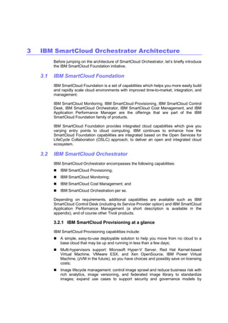 3

IBM SmartCloud Orchestrator Architecture
Before jumping on the architecture of SmartCloud Orchestrator, let’s briefly introduce
the IBM SmartCloud Foundation initiative.

3.1

IBM SmartCloud Foundation
IBM SmartCloud Foundation is a set of capabilities which helps you more easily build
and rapidly scale cloud environments with improved time-to-market, integration, and
management.
IBM SmartCloud Monitoring, IBM SmartCloud Provisioning, IBM SmartCloud Control
Desk, IBM SmartCloud Orchestrator, IBM SmartCloud Cost Management, and IBM
Application Performance Manager are the offerings that are part of the IBM
SmartCloud Foundation family of products.
IBM SmartCloud Foundation provides integrated cloud capabilities which give you
varying entry points to cloud computing. IBM continues to enhance how the
SmartCloud Foundation capabilities are integrated based on the Open Services for
LifeCycle Collaboration (OSLC) approach, to deliver an open and integrated cloud
ecosystem.

3.2

IBM SmartCloud Orchestrator
IBM SmartCloud Orchestrator encompasses the following capabilities:
IBM SmartCloud Provisioning;
IBM SmartCloud Monitoring;
IBM SmartCloud Cost Management; and
IBM SmartCloud Orchestration per se.
Depending on requirements, additional capabilities are available such as IBM
SmartCloud Control Desk (including its Service Provider option) and IBM SmartCloud
Application Performance Management (a short description is available in the
appendix), and of course other Tivoli products.

3.2.1 IBM SmartCloud Provisioning at a glance
IBM SmartCloud Provisioning capabilities include:
A simple, easy-to-use deployable solution to help you move from no cloud to a
base cloud that may be up and running in less than a few days;
Multi-hypervisors support: Microsoft Hyper-V Server, Red Hat Kernel-based
Virtual Machine, VMware ESX, and Xen OpenSource, IBM Power Virtual
Machine, (zVM in the future), so you have choices and possibly save on licensing
costs;
Image lifecycle management: control image sprawl and reduce business risk with
rich analytics, image versioning, and federated image library to standardize
images; expand use cases to support security and governance models by

 