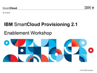 25.10.2012




 IBM SmartCloud Provisioning 2.1
 Enablement Workshop




                                   © 2012 IBM Corporation
 