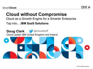 Cloud without Compromise
Cloud as a Growth Engine for a Smarter Enterprise
Tap into….IBM SaaS Solutions

Doug Clark

@cloudstuff

Cloud Leader IBM United Kingdom and Ireland

© 2013 IBM Corporation

 
