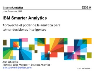 11 de Octubre de 2012


IBM Smarter Analytics
Aproveche el poder de la analítica para
tomar decisiones inteligentes




Alan Schcolnik
Technical Sales Manager – Business Analytics
alan.schcolnik@ar.ibm.com                      © 2012 IBM Corporation
 