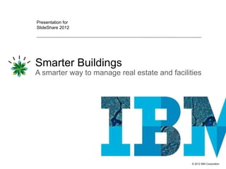 Presentation for
SlideShare 2012




Smarter Buildings
A smarter way to manage real estate and facilities




                                               © 2012 IBM Corporation
 