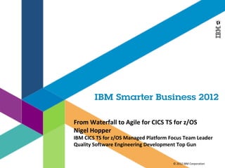 From Waterfall to Agile for CICS TS for z/OS
Nigel Hopper
IBM CICS TS for z/OS Managed Platform Focus Team Leader
Quality Software Engineering Development Top Gun


                                       © 2012 IBM Corporation
 