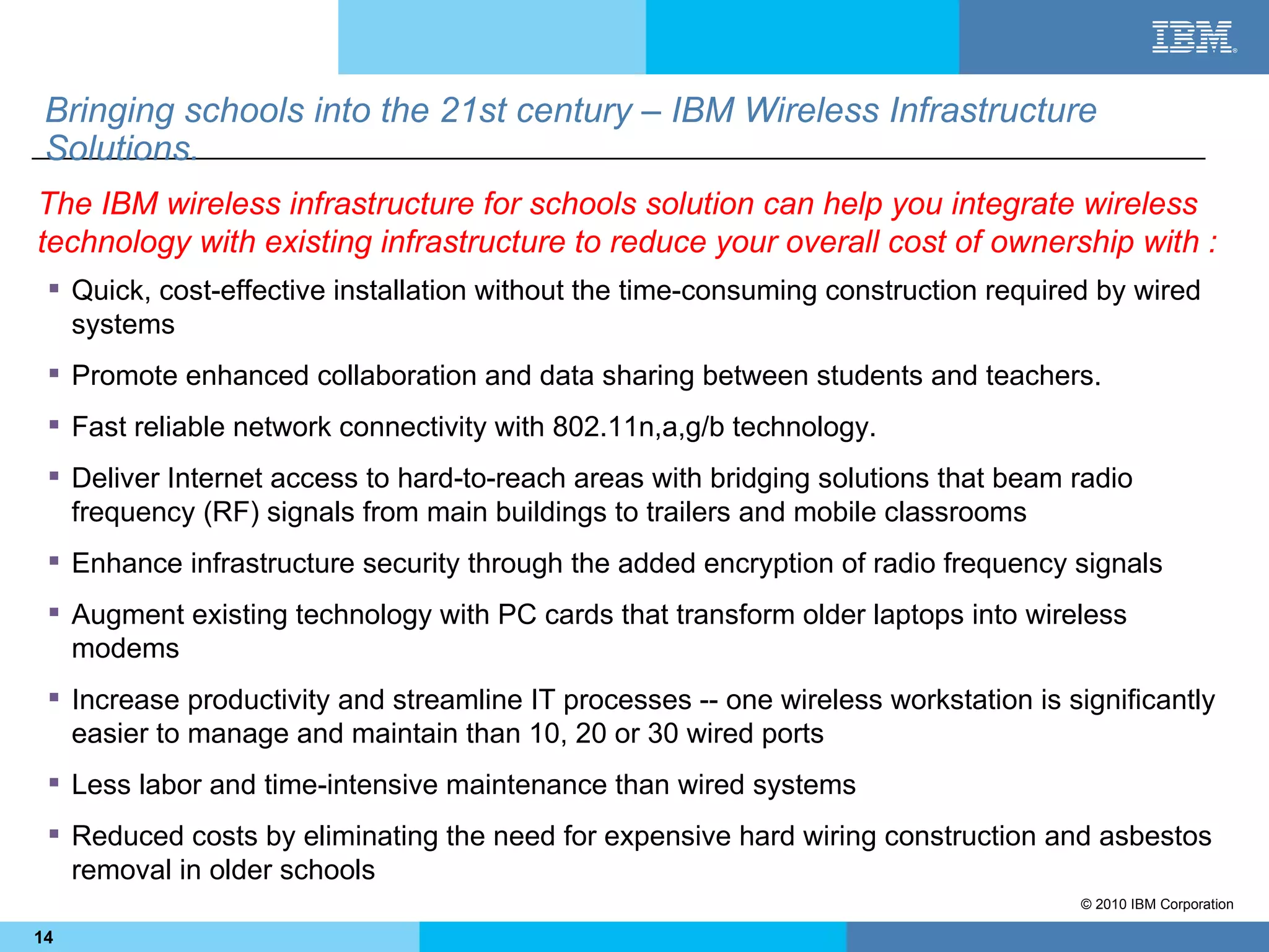 Bringing schools into the 21st century – IBM Wireless Infrastructure
 Solutions.
The IBM wireless infrastructure for schools solution can help you integrate wireless
technology with existing infrastructure to reduce your overall cost of ownership with :
  Quick, cost-effective installation without the time-consuming construction required by wired
   systems
  Promote enhanced collaboration and data sharing between students and teachers.
  Fast reliable network connectivity with 802.11n,a,g/b technology.
  Deliver Internet access to hard-to-reach areas with bridging solutions that beam radio
   frequency (RF) signals from main buildings to trailers and mobile classrooms
  Enhance infrastructure security through the added encryption of radio frequency signals
  Augment existing technology with PC cards that transform older laptops into wireless
   modems
  Increase productivity and streamline IT processes -- one wireless workstation is significantly
   easier to manage and maintain than 10, 20 or 30 wired ports
  Less labor and time-intensive maintenance than wired systems
  Reduced costs by eliminating the need for expensive hard wiring construction and asbestos
   removal in older schools
                                                                                     © 2010 IBM Corporation

14
 