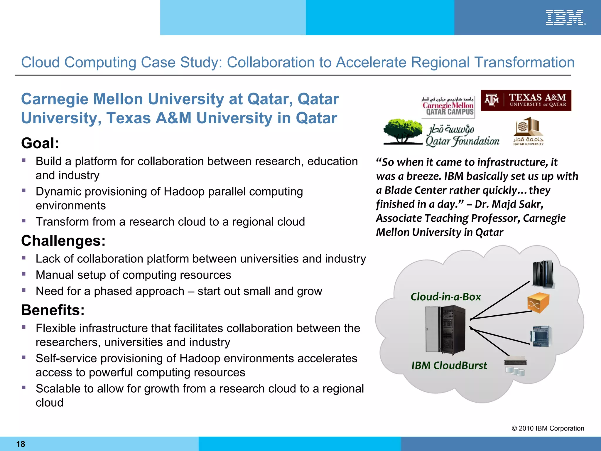 Cloud Computing Case Study: Collaboration to Accelerate Regional Transformation

 Carnegie Mellon University at Qatar, Qatar
 University, Texas A&M University in Qatar
 Goal:
  Build a platform for collaboration between research, education       “So when it came to infrastructure, it
   and industry                                                         was a breeze. IBM basically set us up with
  Dynamic provisioning of Hadoop parallel computing                    a Blade Center rather quickly…they
   environments                                                         finished in a day.” – Dr. Majd Sakr,
  Transform from a research cloud to a regional cloud                  Associate Teaching Professor, Carnegie
                                                                        Mellon University in Qatar
 Challenges:
  Lack of collaboration platform between universities and industry
  Manual setup of computing resources
  Need for a phased approach – start out small and grow
                                                                               Cloud-in-a-Box
 Benefits:
  Flexible infrastructure that facilitates collaboration between the
   researchers, universities and industry
  Self-service provisioning of Hadoop environments accelerates
                                                                               IBM CloudBurst
   access to powerful computing resources
  Scalable to allow for growth from a research cloud to a regional
   cloud

                                                                                                    © 2010 IBM Corporation

18
 