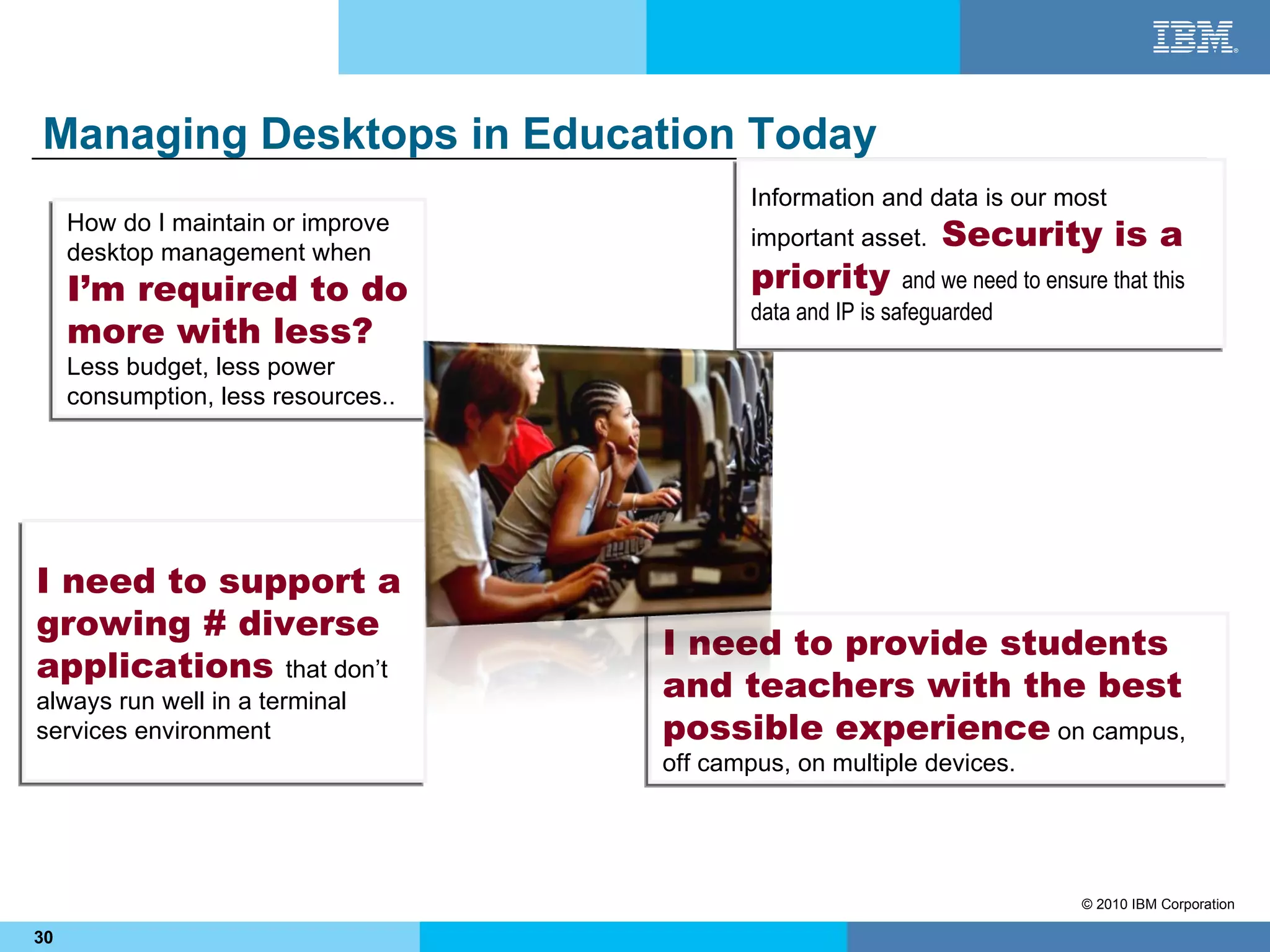 Managing Desktops in Education Today
                                             Information and data is our most
     How do I maintain or improve
     desktop management when
                                             important asset.     Security is a
     I’m required to do                      priority         and we need to ensure that this
                                             data and IP is safeguarded
     more with less?
     Less budget, less power
     consumption, less resources..




I need to support a
growing # diverse
                                     I need to provide students
applications that don’t
always run well in a terminal        and teachers with the best
services environment                 possible experience on campus,
                                     off campus, on multiple devices.




                                                                                 © 2010 IBM Corporation

30
 