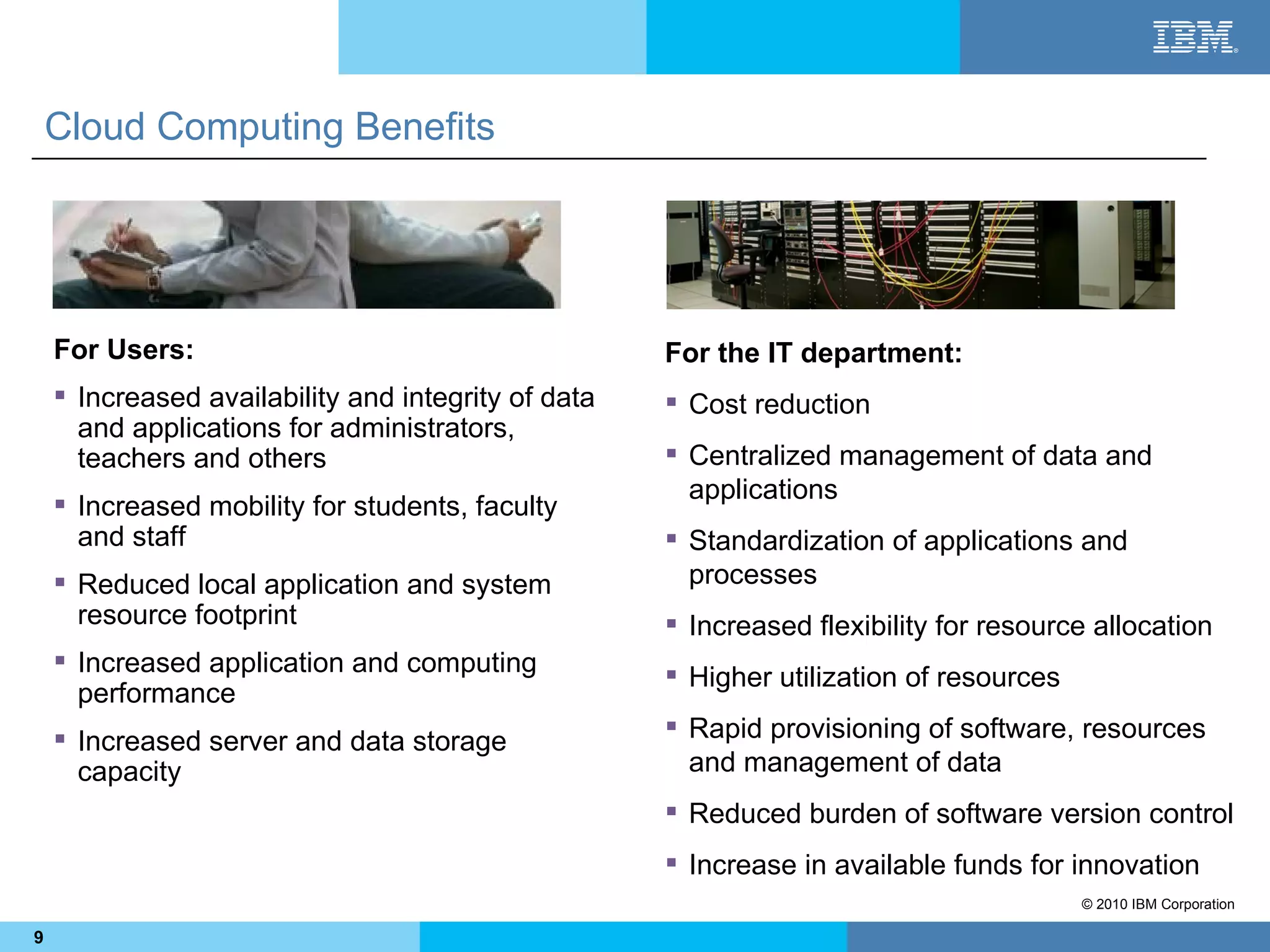 Cloud Computing Benefits




    For Users:                                       For the IT department:
     Increased availability and integrity of data    Cost reduction
      and applications for administrators,
      teachers and others                             Centralized management of data and
                                                       applications
     Increased mobility for students, faculty
      and staff                                       Standardization of applications and
     Reduced local application and system             processes
      resource footprint                              Increased flexibility for resource allocation
     Increased application and computing
                                                      Higher utilization of resources
      performance
     Increased server and data storage               Rapid provisioning of software, resources
      capacity                                         and management of data
                                                      Reduced burden of software version control
                                                      Increase in available funds for innovation
                                                                                         © 2010 IBM Corporation

9
 