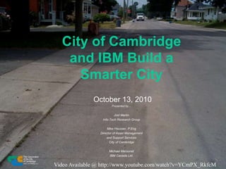 City of Cambridge
and IBM Build a
Smarter City
October 13, 2010
Presented by…
Joel Martin
Info-Tech Research Group
Mike Hausser, P.Eng
Director of Asset Management
and Support Services
City of Cambridge
Michael Marsonet
IBM Canada Ltd.
Video Available @ http://www.youtube.com/watch?v=YCmPX_RkfcM
 