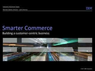 Industry Solutions Sales
Marcelo Cabane, Director – Latin America




Smarter Commerce
Building a customer-centric business




                                           © 2011 IBM Corporation
 