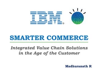SMARTER COMMERCE
Integrated Value Chain Solutions
    in the Age of the Customer

                      Madhuranath R
 