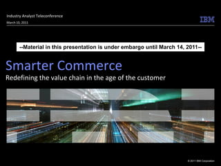 Industry Analyst Teleconference
March 10, 2011




        --Material in this presentation is under embargo until March 14, 2011--


Smarter Commerce
Redefining the value chain in the age of the customer




                                                                         © 2011 IBM Corporation
 