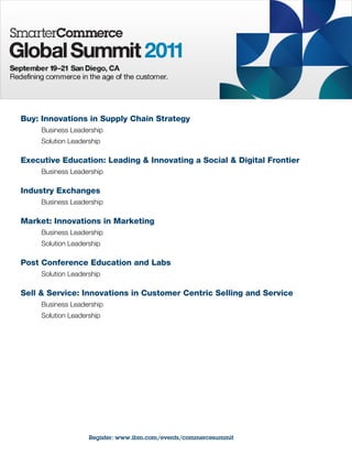 Buy: Innovations in Supply Chain Strategy
     Business Leadership
     Solution Leadership

Executive Education: Leading & Innovating a Social & Digital Frontier
     Business Leadership

Industry Exchanges
     Business Leadership

Market: Innovations in Marketing
     Business Leadership
     Solution Leadership

Post Conference Education and Labs
     Solution Leadership

Sell & Service: Innovations in Customer Centric Selling and Service
     Business Leadership
     Solution Leadership




                    Register: www.ibm.com/events/commercesummit
 