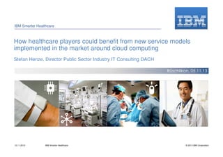 IBM Smarter Healthcare

How healthcare players could benefit from new service models
implemented in the market around cloud computing
Stefan Henze, Director Public Sector Industry IT Consulting DACH
Rüschlikon, 05.11.13

12.11.2013

IBM Smarter Healthcare

© 2013 IBM Corporation

 