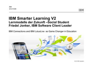 IBM
2012/10/06




IBM Smarter Learning V2
Lernmodelle der Zukunft –Social Student
Friedel Jonker, IBM Software Client Leader
IBM Connections and IBM LotusLive as Game Changer in Education




                                                            © 2012 IBM Corporation
 